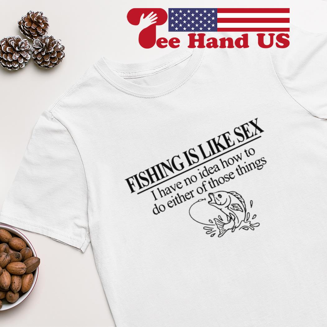 Fishing is like sex i have no idea how to do either of those things T-shirt,  hoodie, sweater, long sleeve and tank top