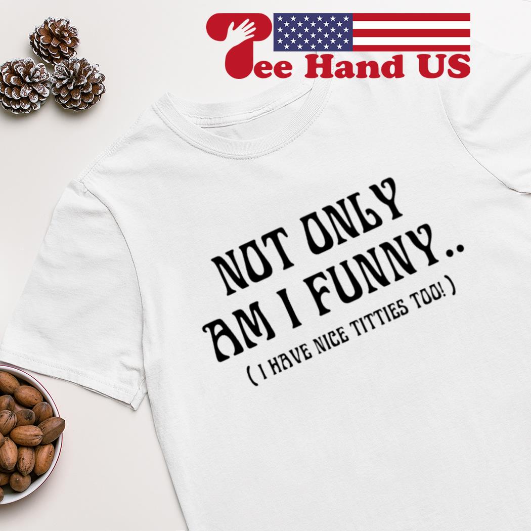 Not only am i funny i have nice titties too shirt 