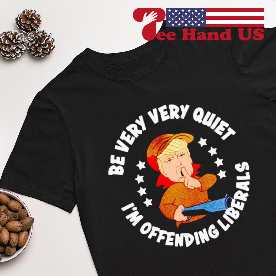 Donald Trump be very very quiet i’m offending liberals shirt