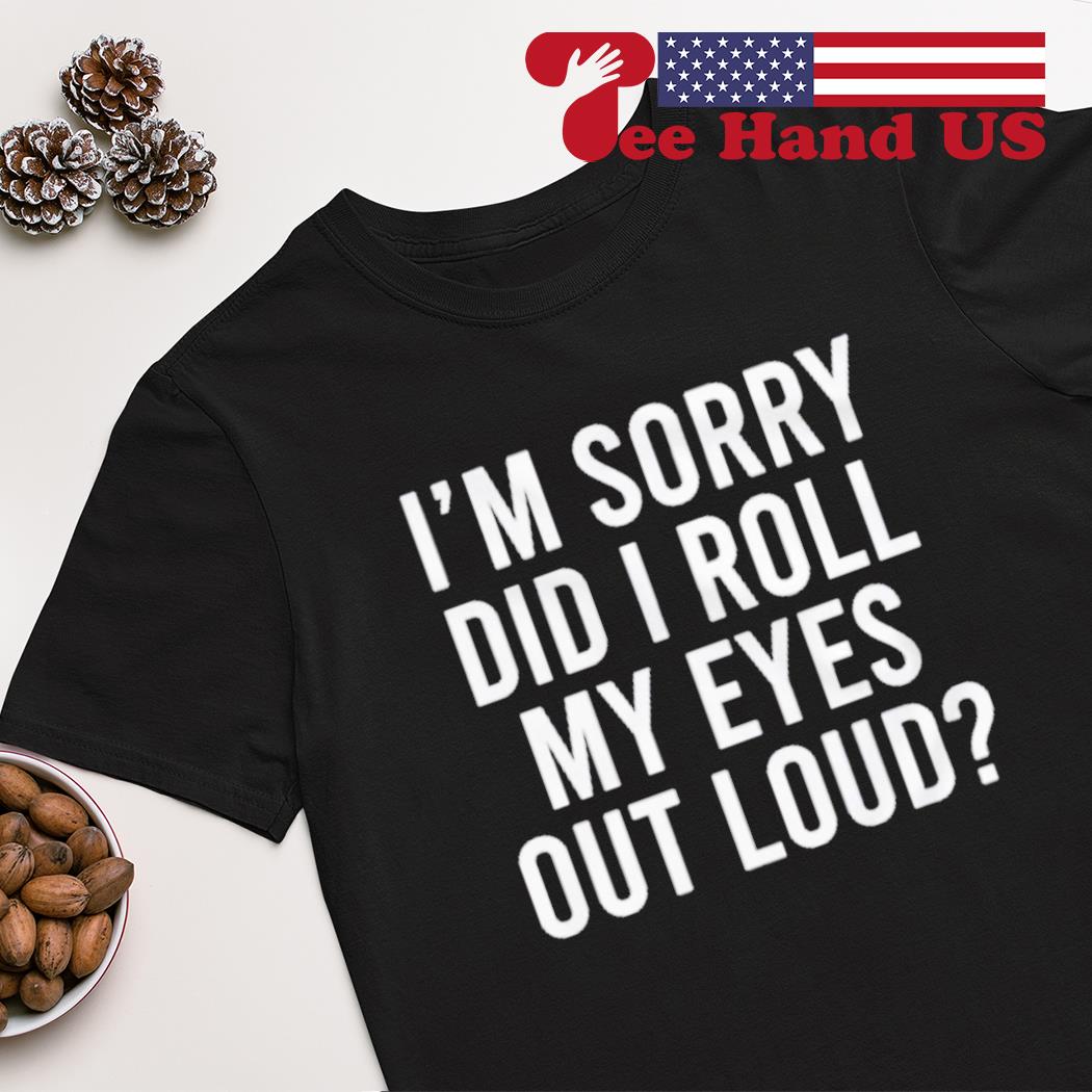 I’m sorry did i roll my eyes out loud shirt