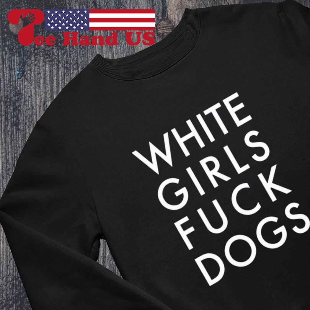 White girls fuck dogs shirt, hoodie, sweater, long sleeve and tank top