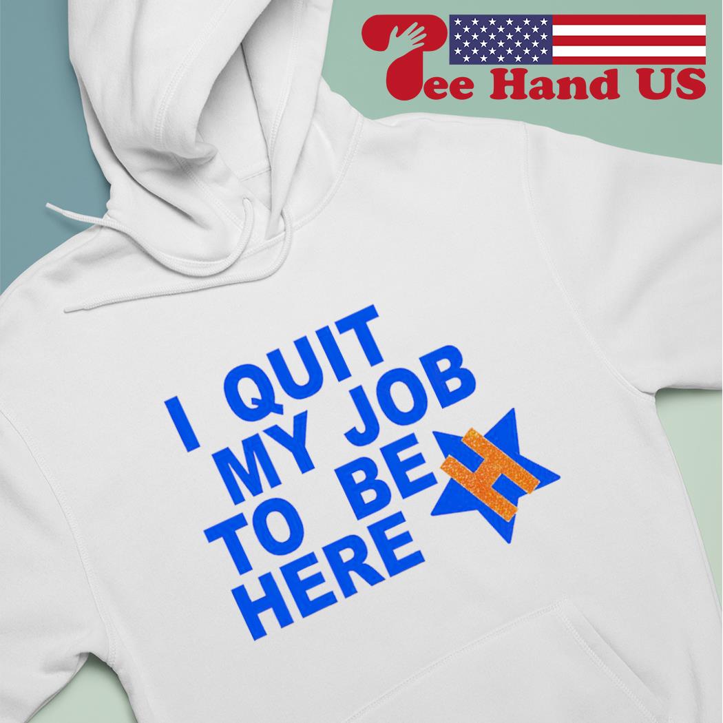 Houston Astros i quit my job to be here shirt, hoodie, sweater, long sleeve  and tank top
