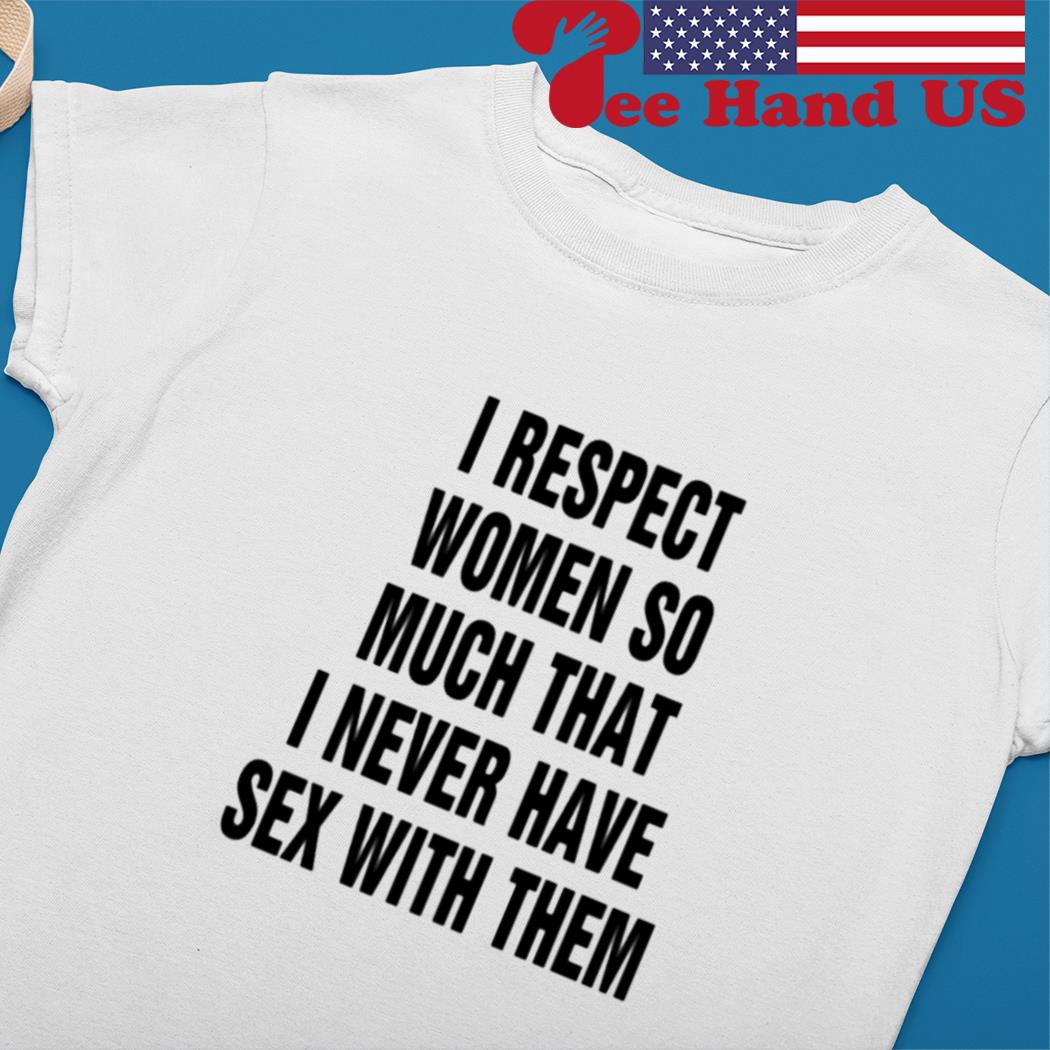 I respect women so much that i never have sex with them T-shirt, hoodie,  sweater, long sleeve and tank top