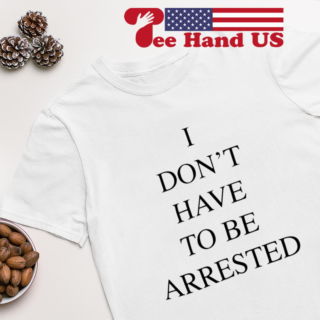 I don’t have to be arrested shirt