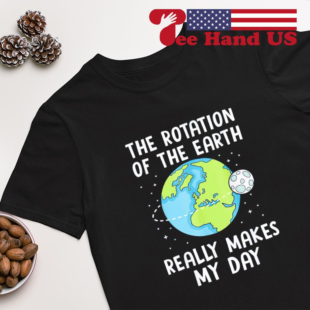 The rotation of the earth really makes my day shirt