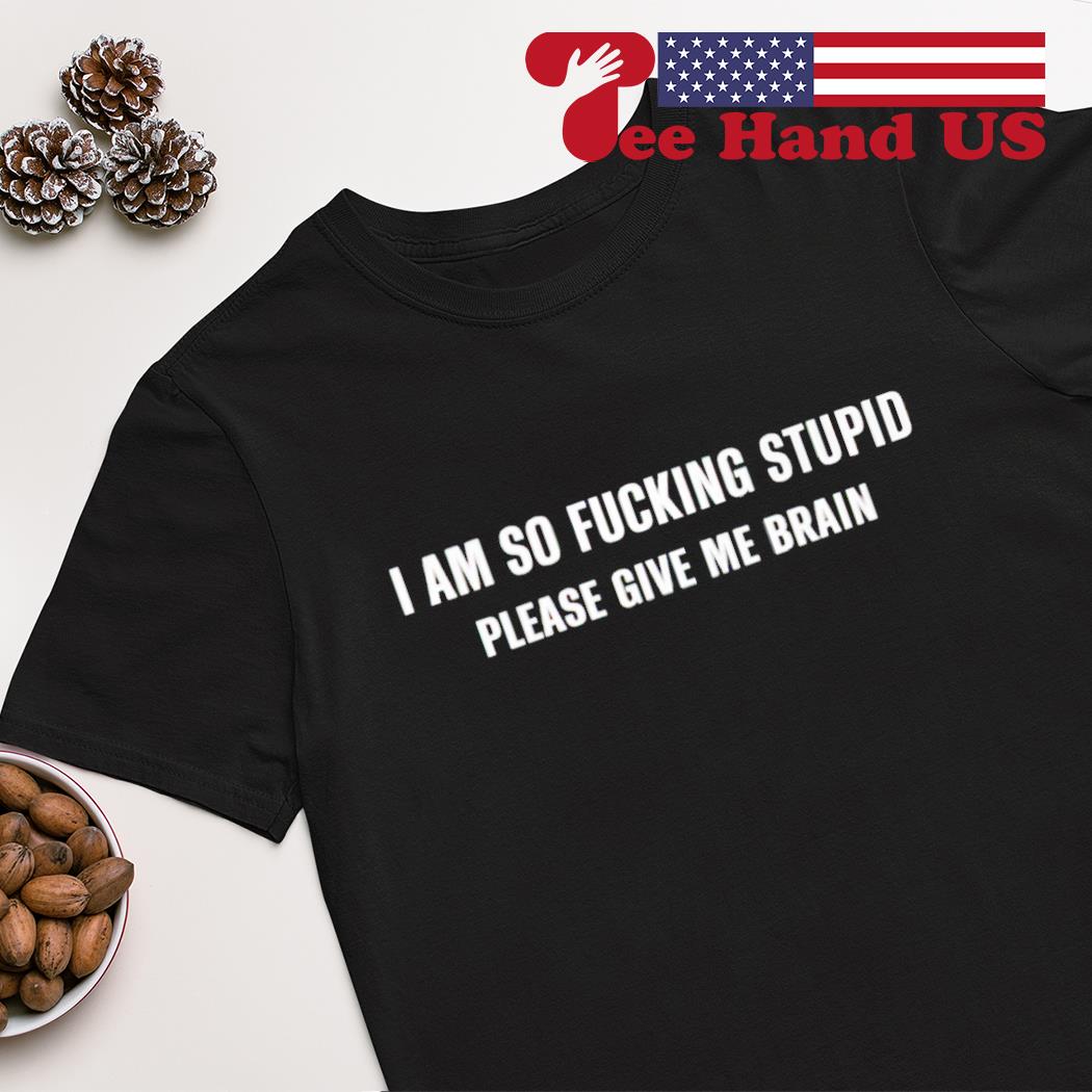 I am so fucking stupid please give me brain shirt