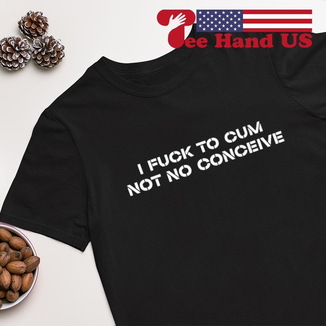 I fuck to cum not to conceive 2023 shirt