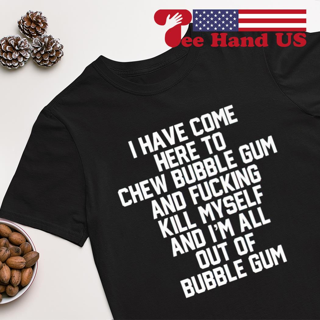 I have come here to chew bubble gum and fucking kill myself shirt