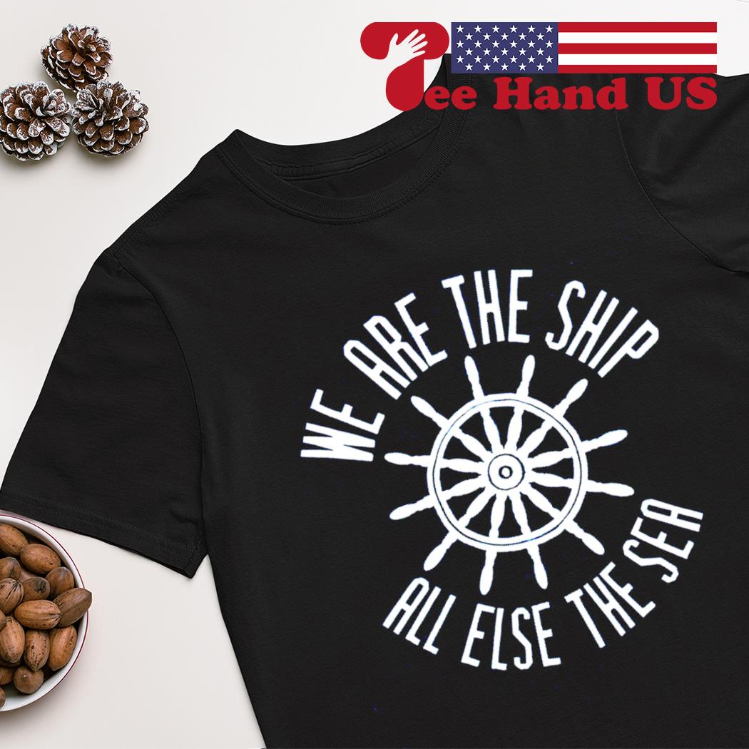 We are the ship all else the sea shirt