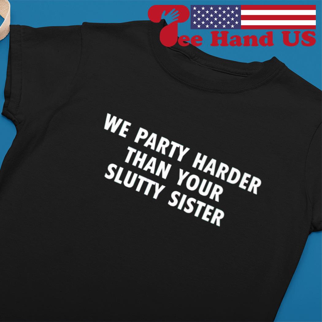 We party harder than your slutty sister shirt, hoodie, sweater, long sleeve  and tank top