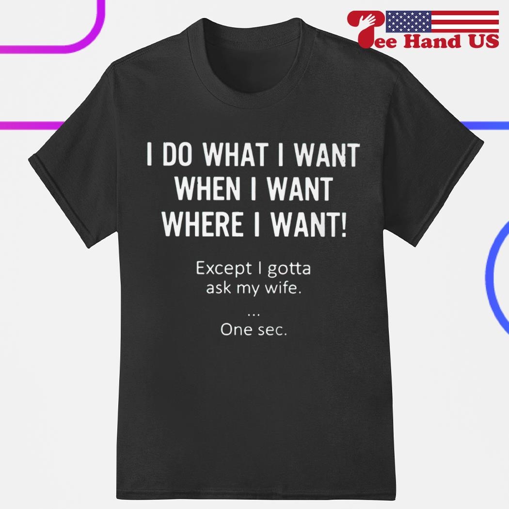 I do what i want when i want where i want except i gotta ask my wife one sec shirt