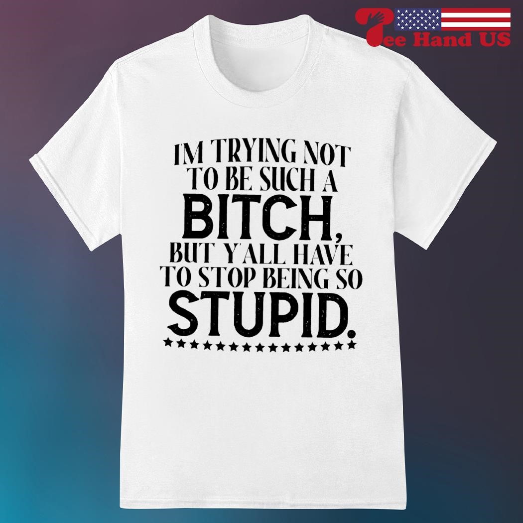 I'm trying not to be such a bitch but y'all have to stop being so stupid shirt