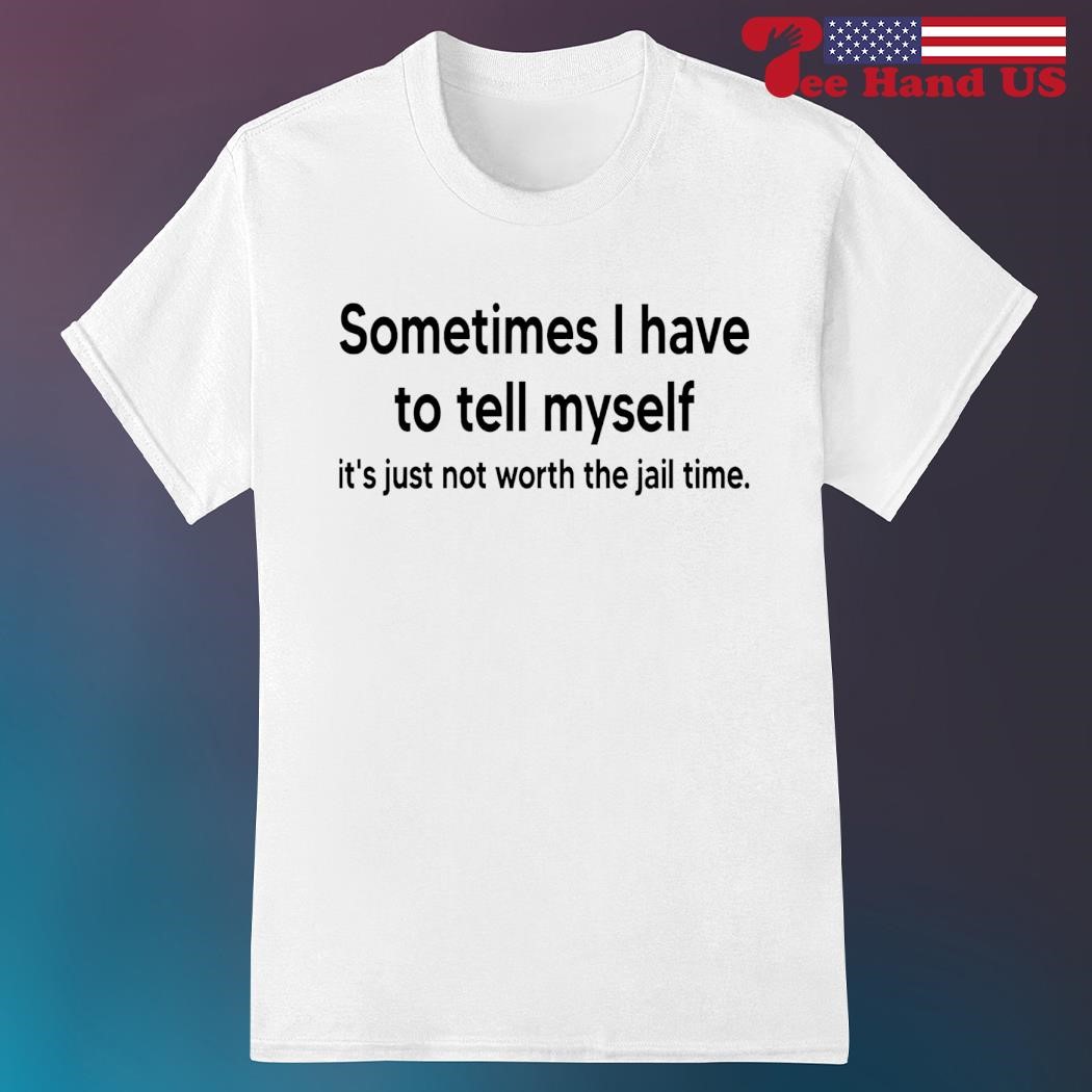 Sometimes i have to tell myself it’s just not worth the jail time shirt