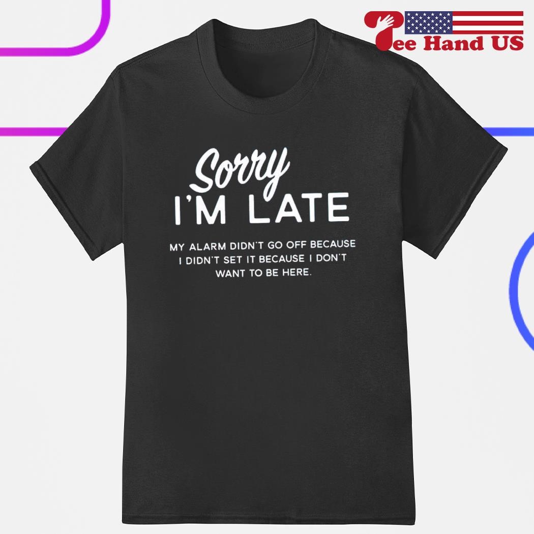 Sorry i'm late my alarm didn't go off because i didn't set it because i don't want to be here shirt