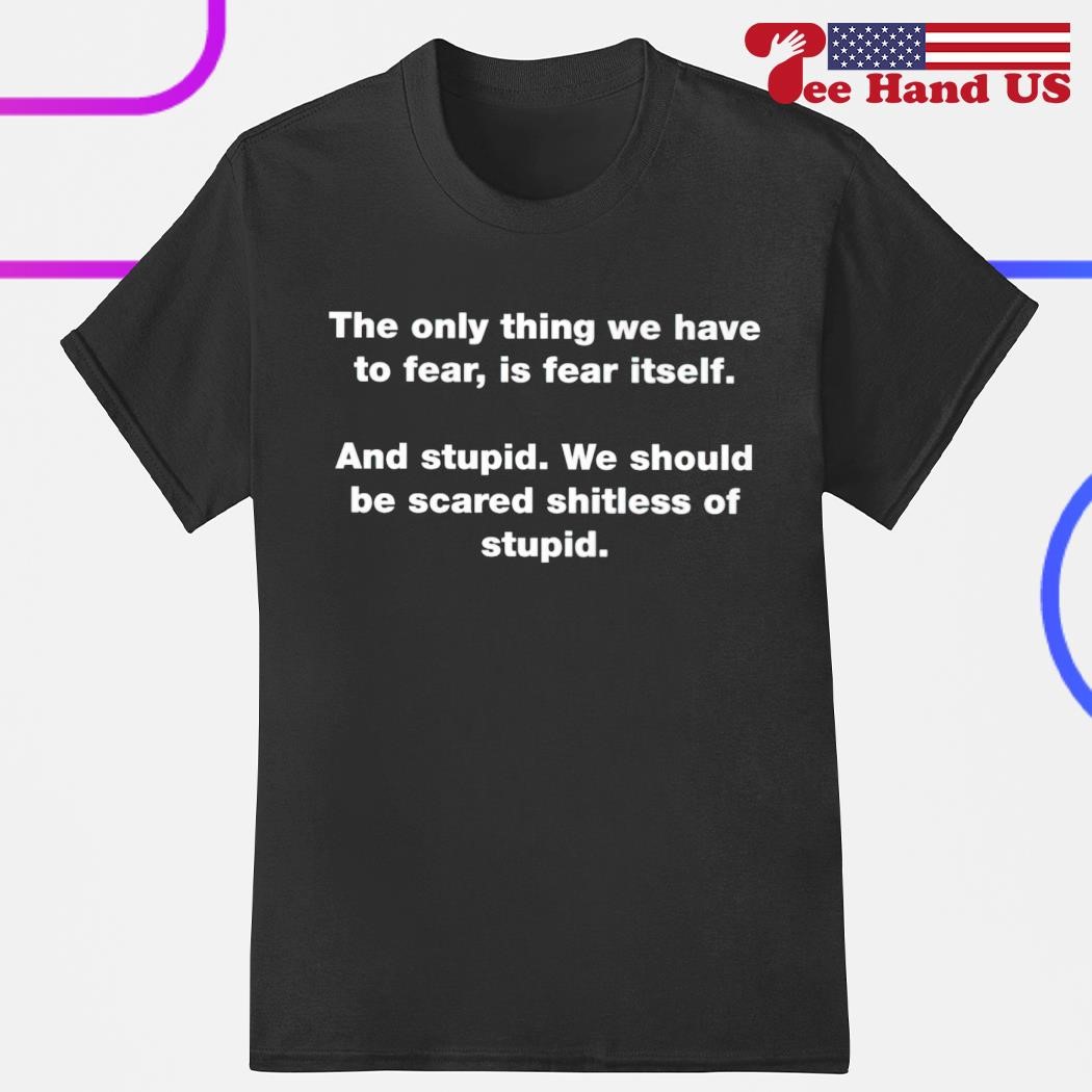 The only thing we have to fear is fear itself and stupid we should be scared shitless of stupid shirt