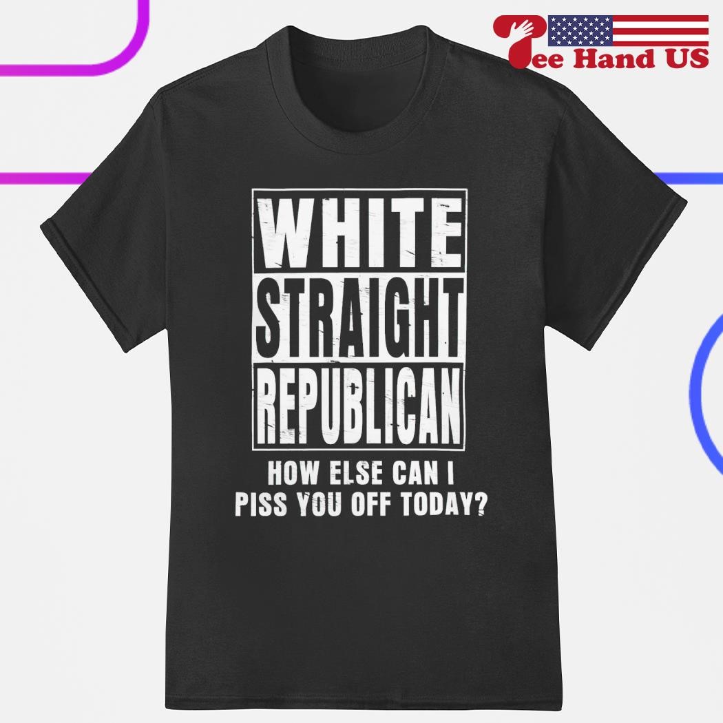 White straight republican how else can i piss you off today shirt