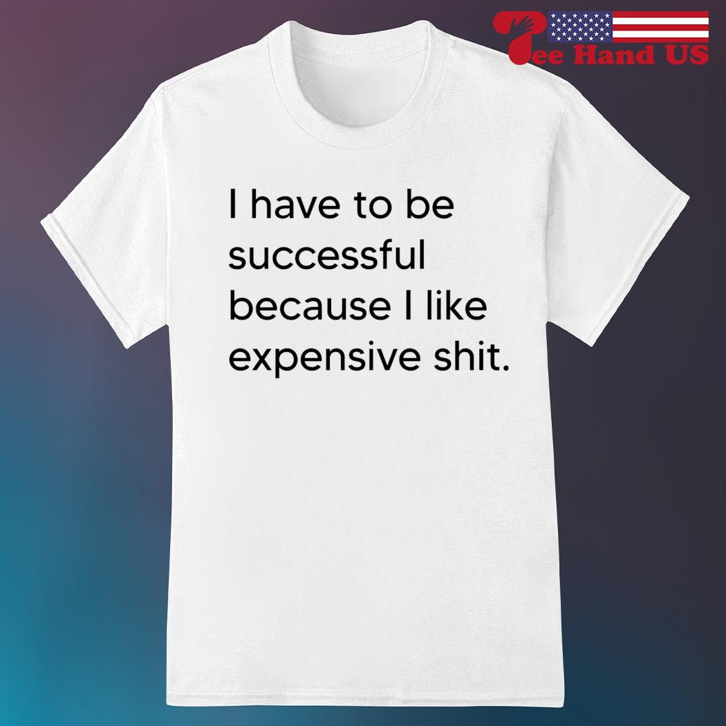 I have to be successful because i like expensive shit shirt