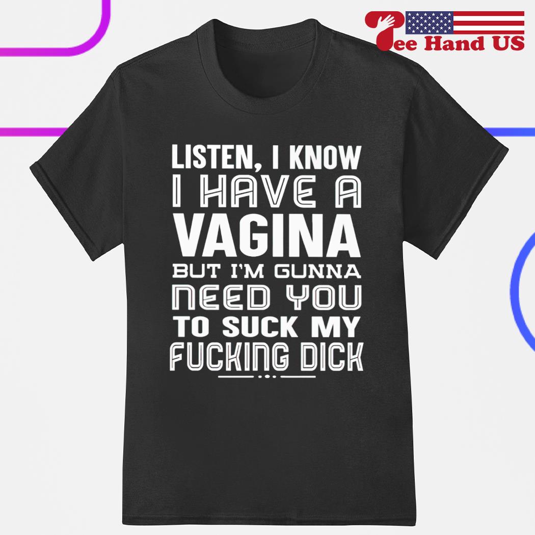 Listen i know i have a vagina but i'm gunna need you to suck my fucking dick shirt