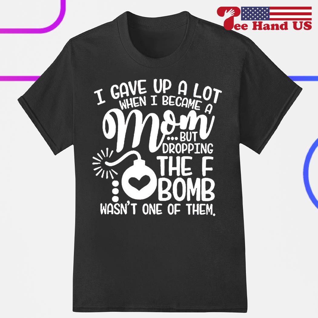 I gave up a lot when i became a mom but fropping the f bomb wasn’t one of them shirt