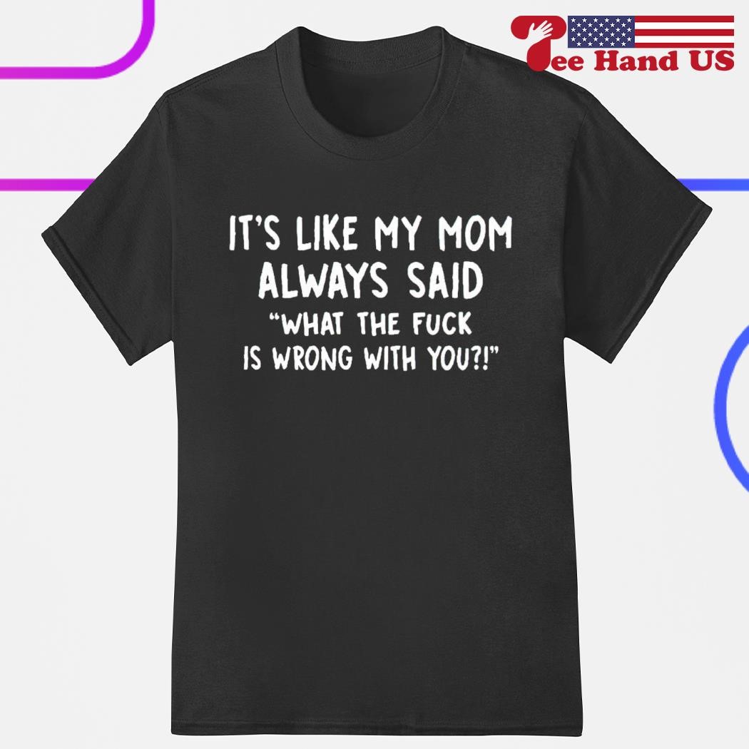It's like my mom always said what the fuck is wrong with you shirt
