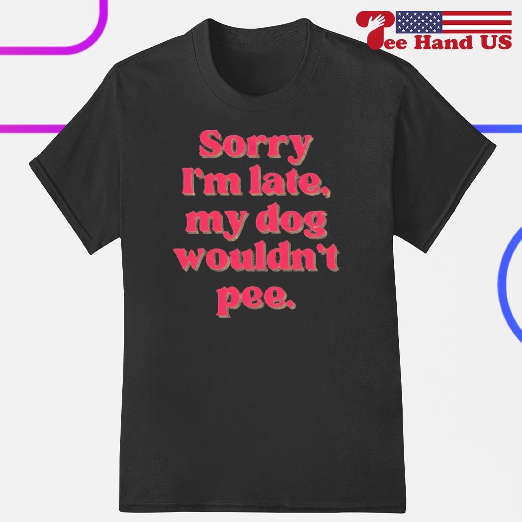 Sorry i'm late my dog wouldn't pee shirt