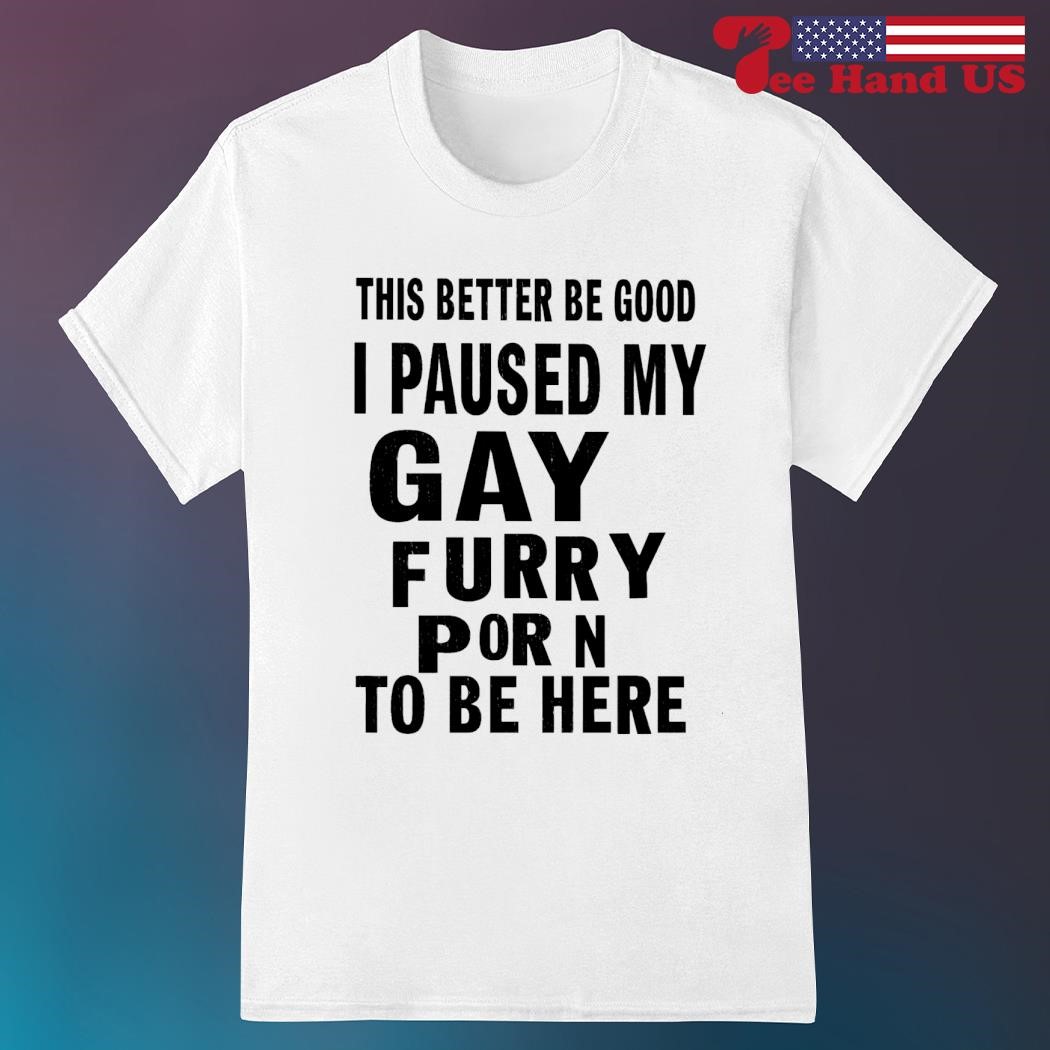 This better be good i paused my gay furry porn to be here shirt