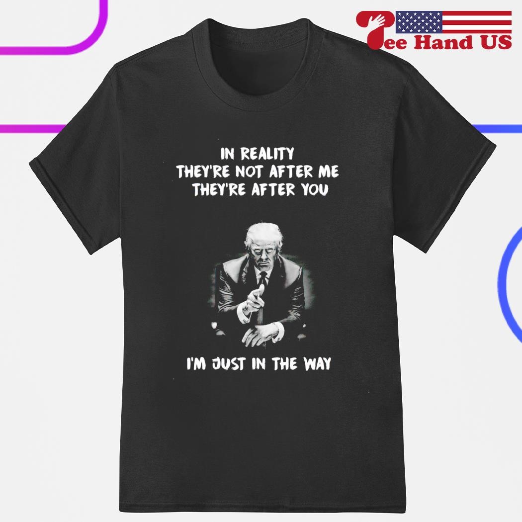 Trump say in reality they're not after me they're after you i'm just in the way shirt
