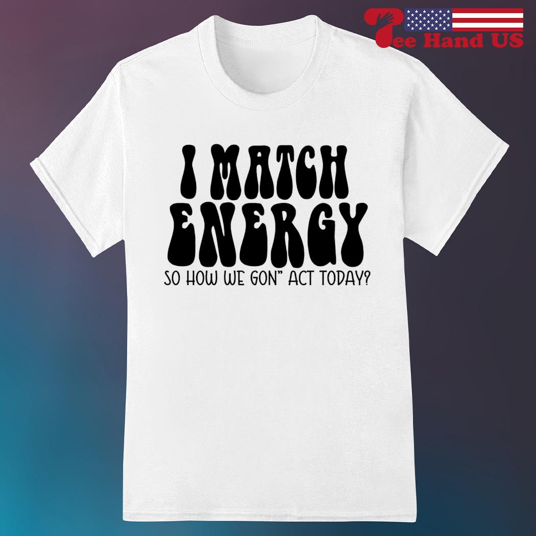 I match energy so how we gon' act today shirt
