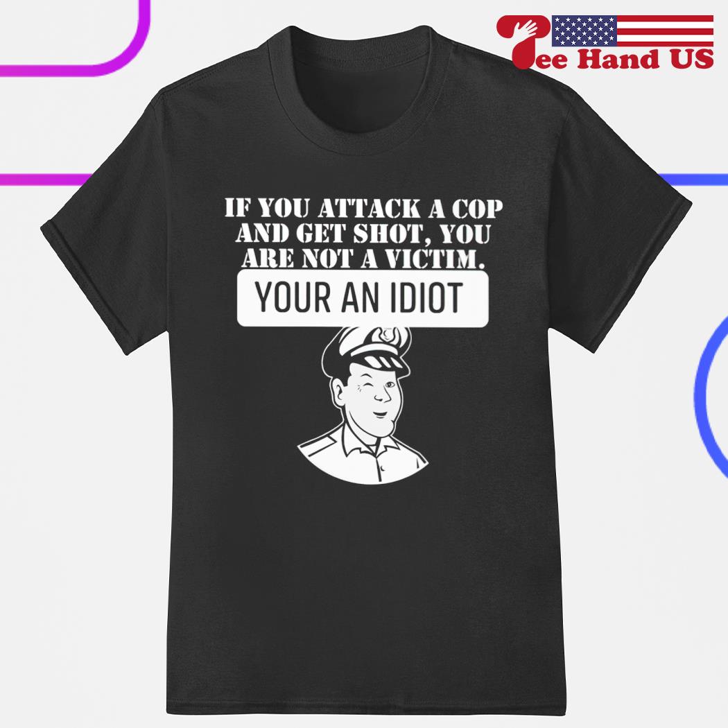 If you attack a cop and get shot you are not a victim your an idiot shirt
