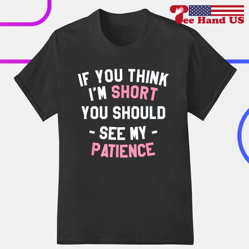 If you think i'm short you should see my patience shirt