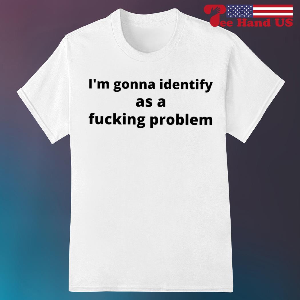 I'm gonna identify as a fucking problem shirt