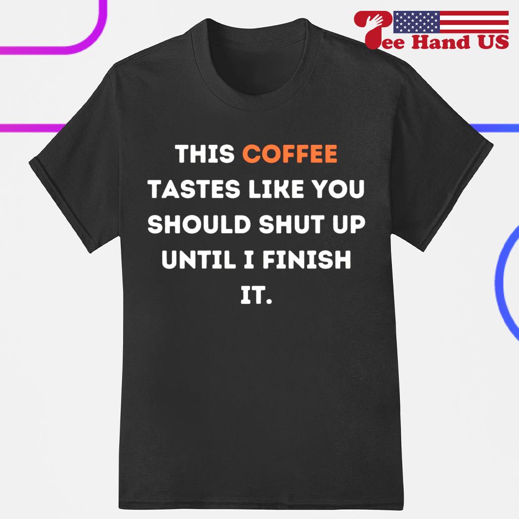 This coffee tastes like you should shut up until i finish it shirt