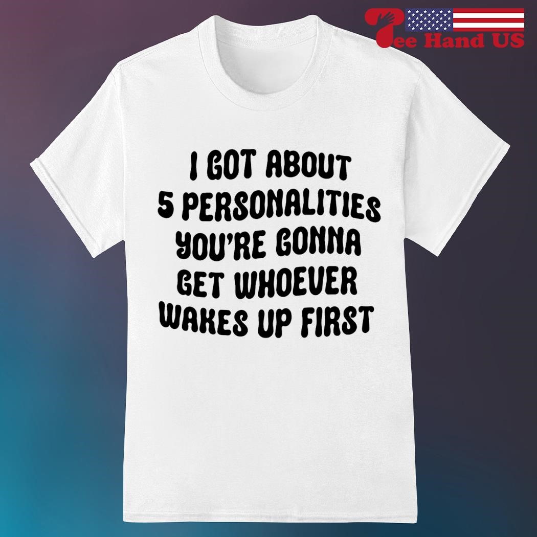 I got about 5 personalities you're gonna get whoever wakes up first shirt
