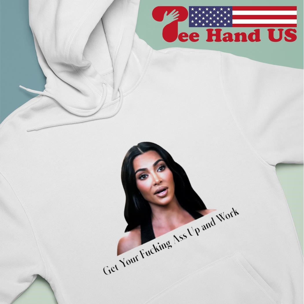 Kim Kardashian get your fucking ass up and work shirt, hoodie, sweater,  long sleeve and tank top