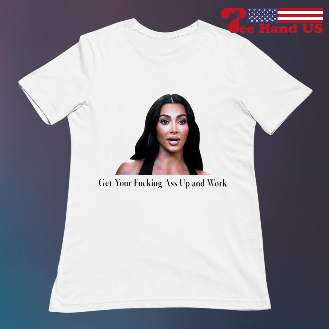 Kim Kardashian get your fucking ass up and work shirt, hoodie, sweater,  long sleeve and tank top