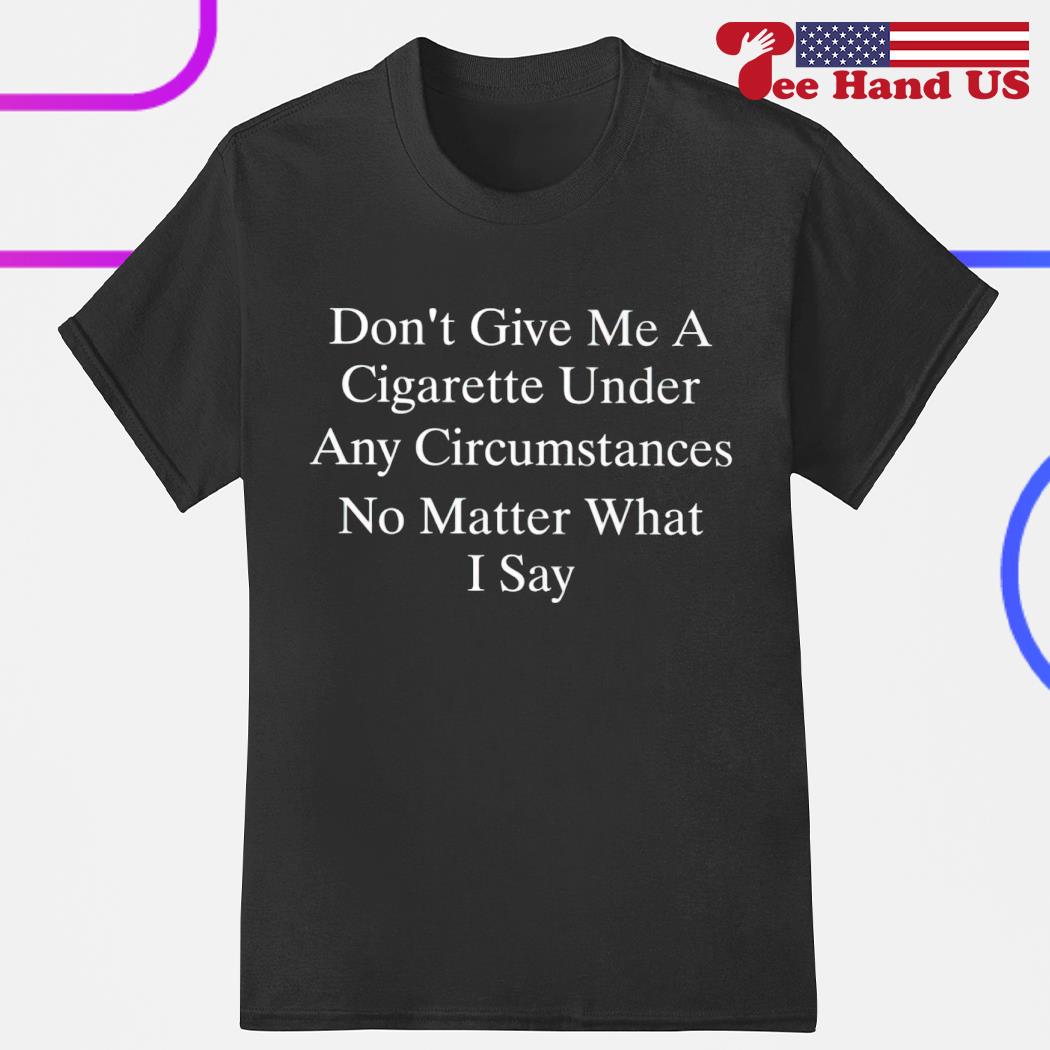 Don't give me a cigarette under any circumstances no matter what i say shirt