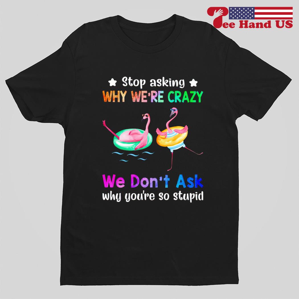 Flamingos stop asking why we're crazy we don't ask why you're so stupid shirt