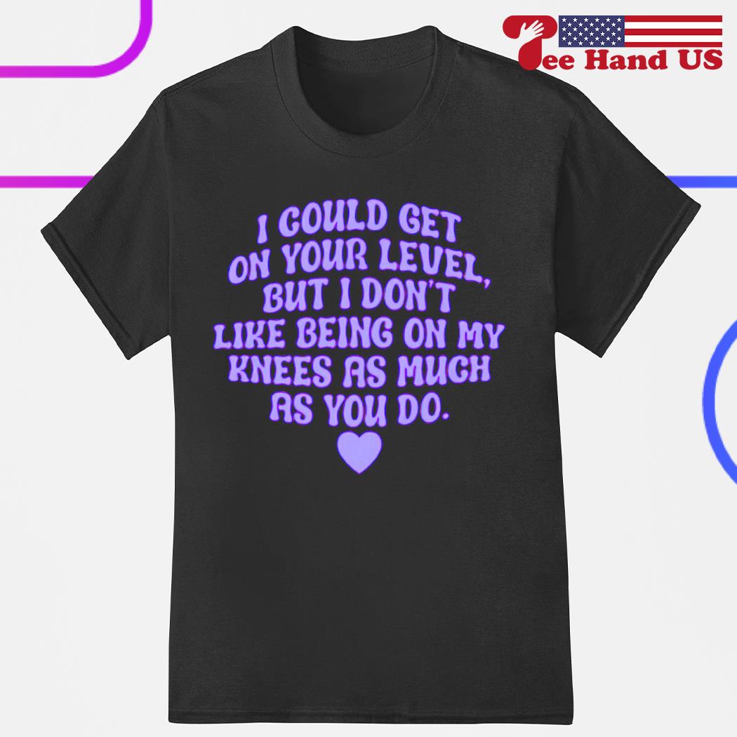 I could get on your level but i don't like being on my knees as much as you do shirt