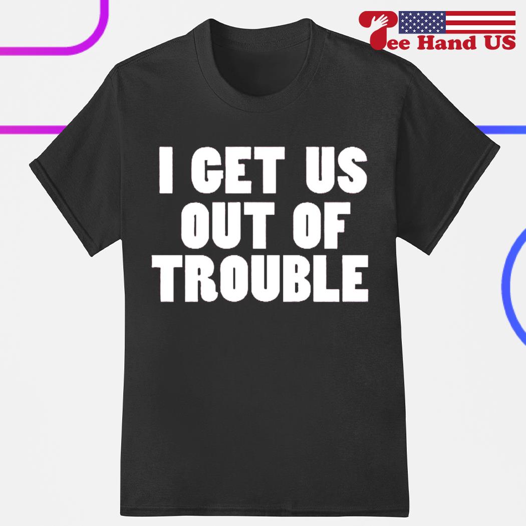 I get us out trouble shirt