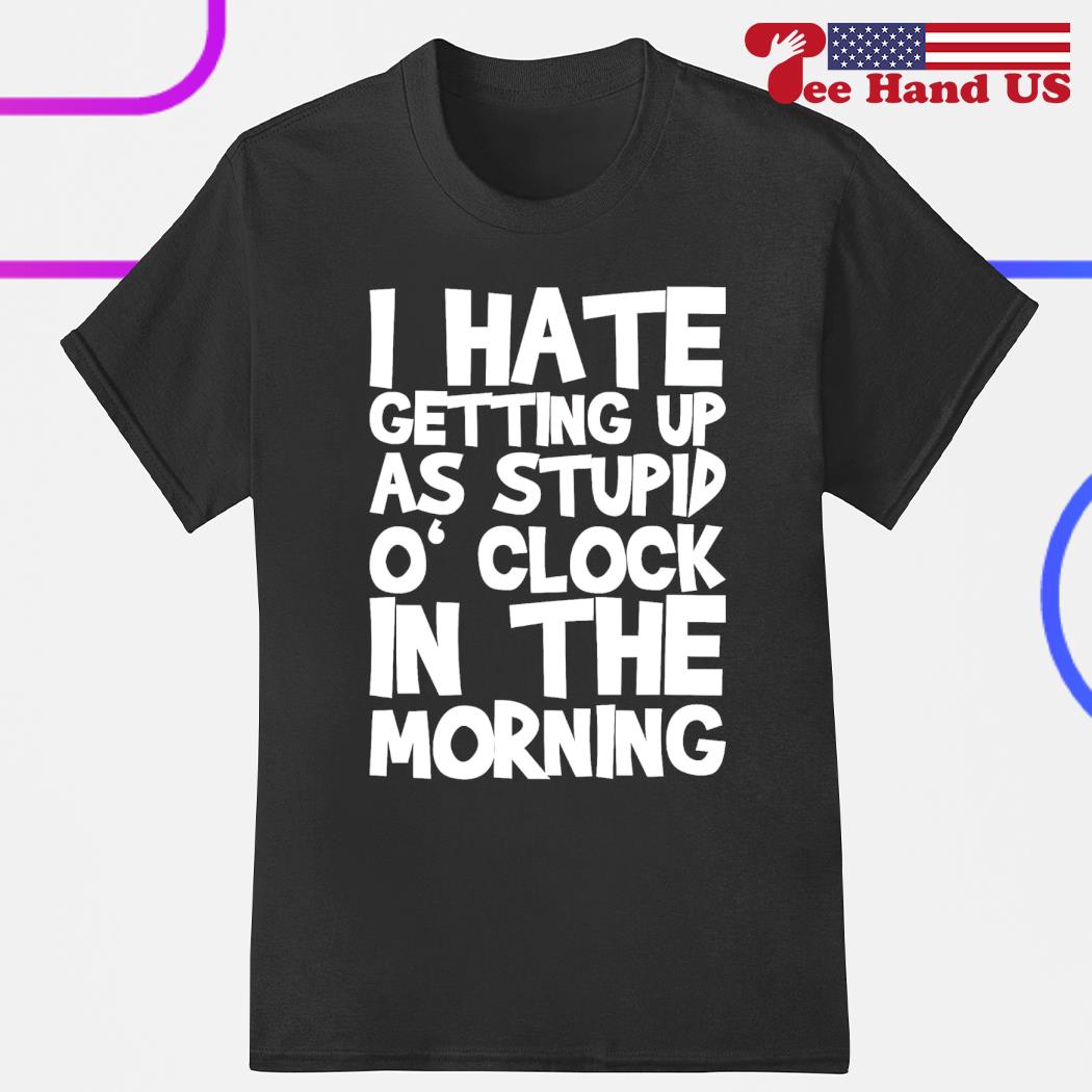 I have getting up at stupid o'clock in the morning shirt