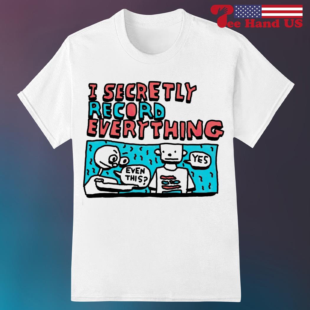 I secretly record everything even this yes shirt