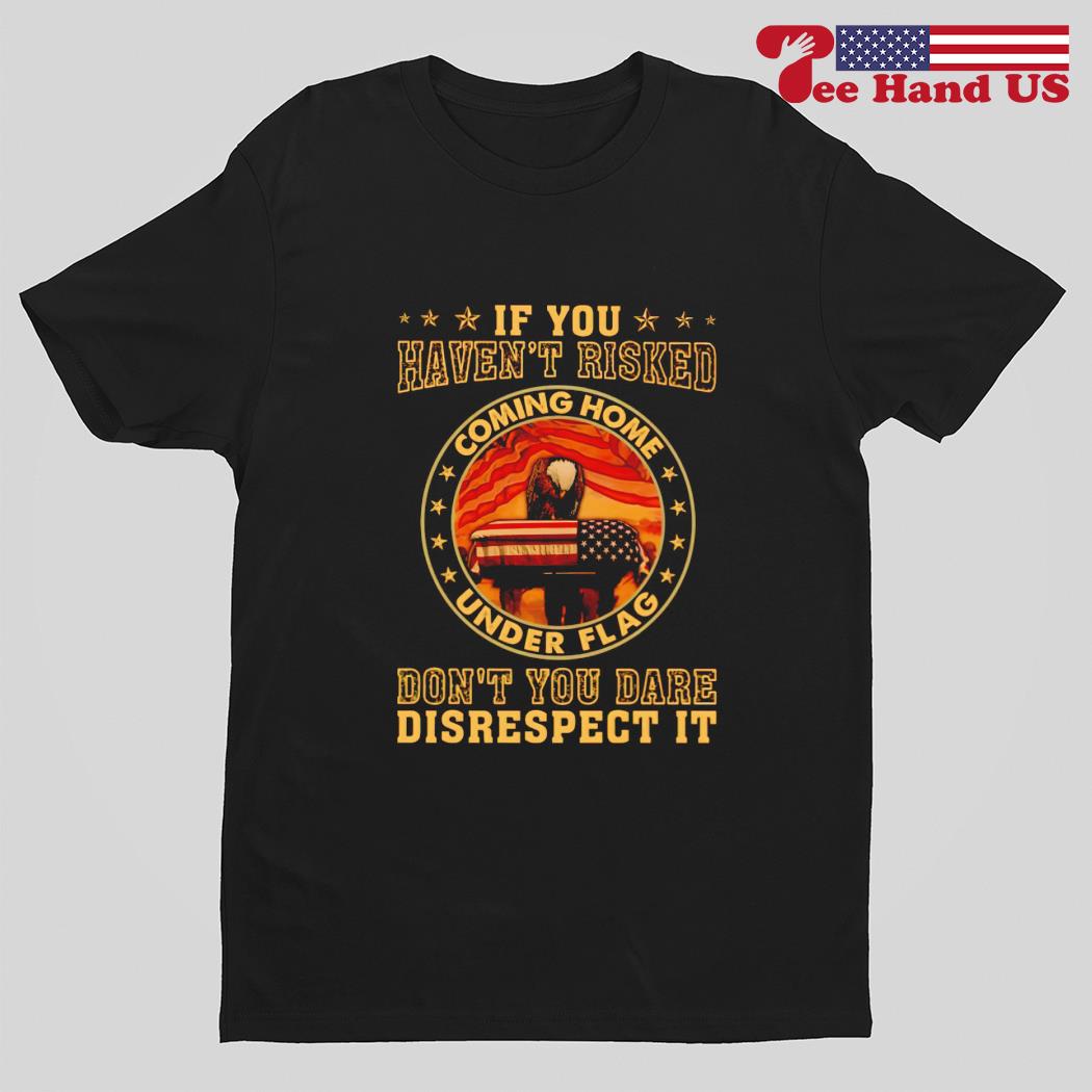 If you haven't risked coming home under flag don't you dare disrespect it shirt