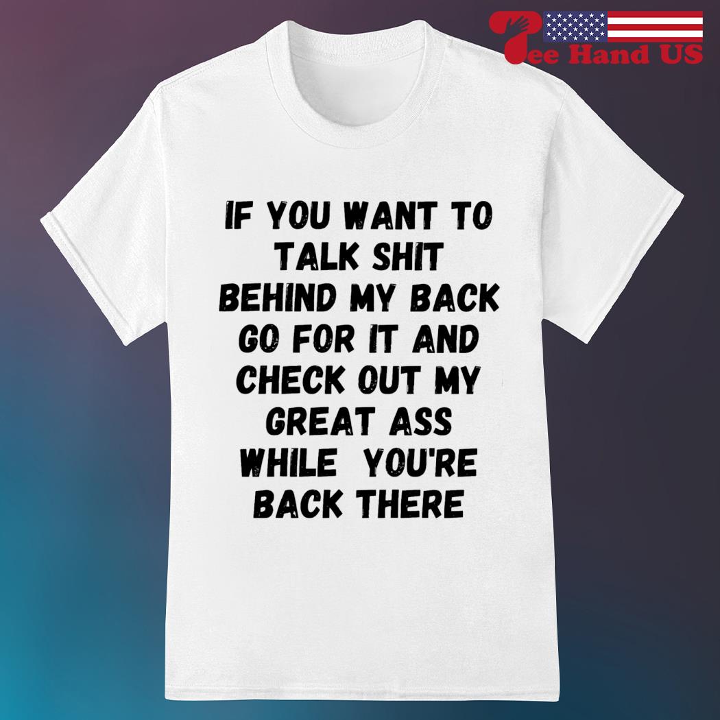 If you want to talk shit behind my back go for it and check out my great ass while you're back there shirt