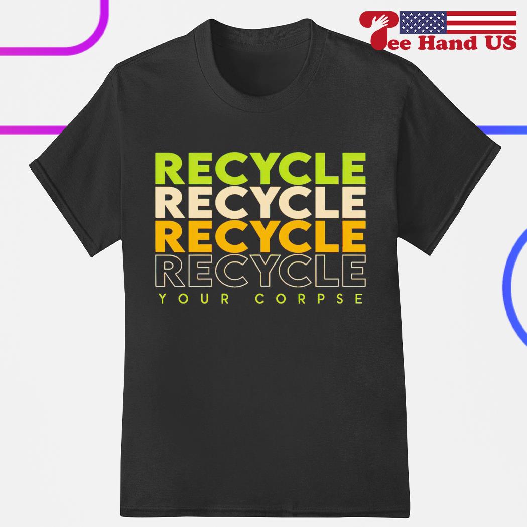 Recycle recycle recycle your corpse shirt