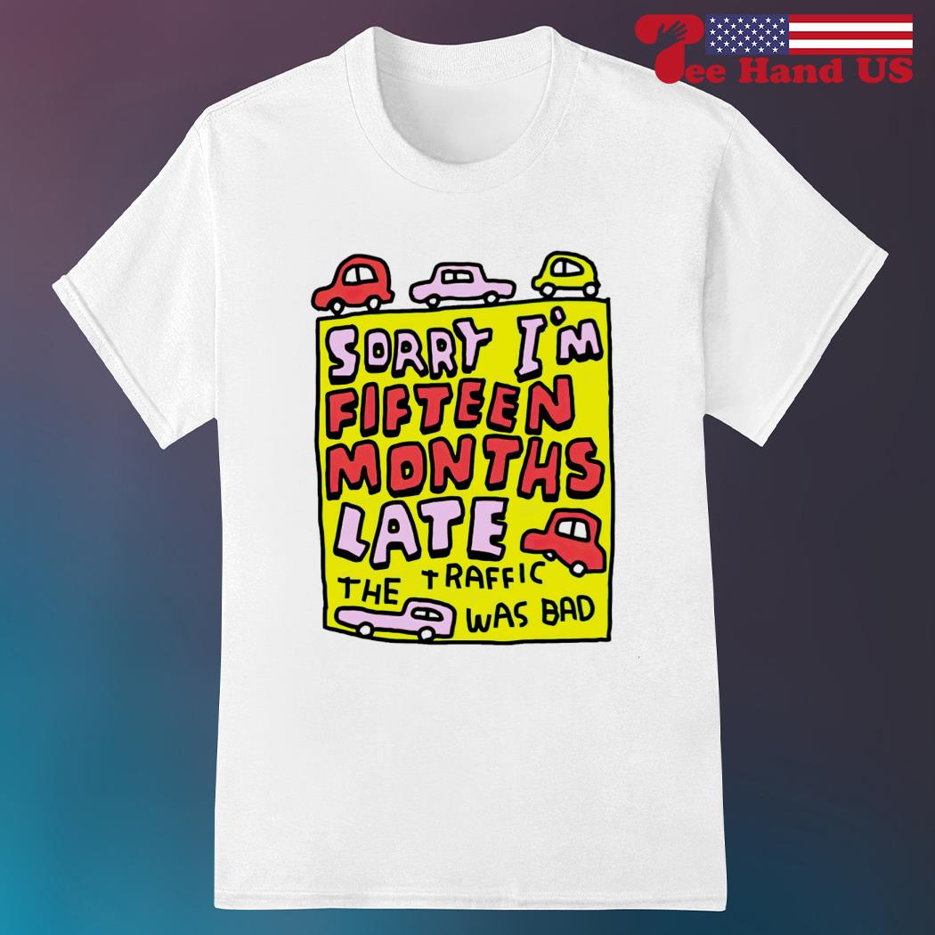 Sorry i'm fifteen months late the traffic was bad shirt