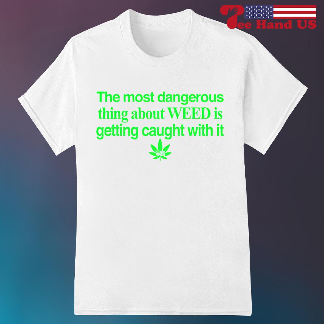 The most dangerous thing about weed is getting caught with it shirt