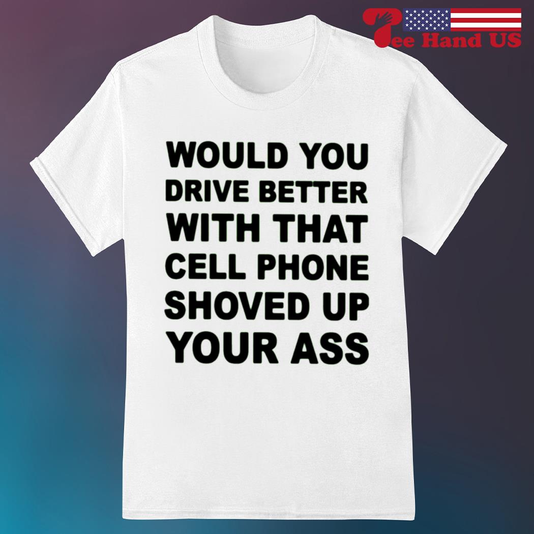 Would you drive better with that cell phone shoved up your ass shirt