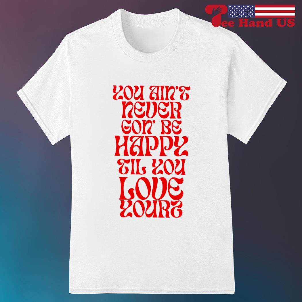 You ain't necer gon' be happy til you love yourz shirt