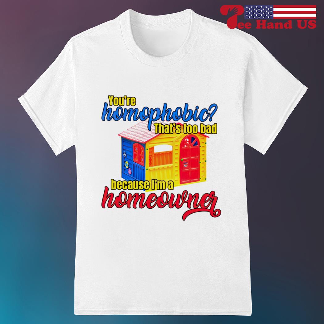 You're homophobia that's too bad because i'm a homeowner shirt