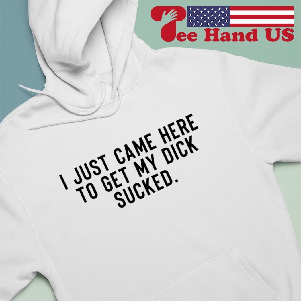 I just came here to get my dick sucked shirt, hoodie, sweater, long sleeve  and tank top